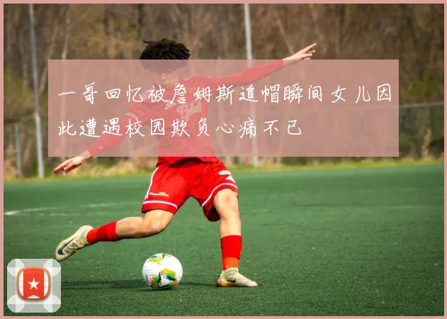 一哥回忆被詹姆斯追帽瞬间女儿因此遭遇校园欺负心痛不已