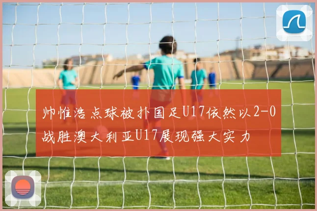 帅惟浩点球被扑国足U17依然以2-0战胜澳大利亚U17展现强大实力