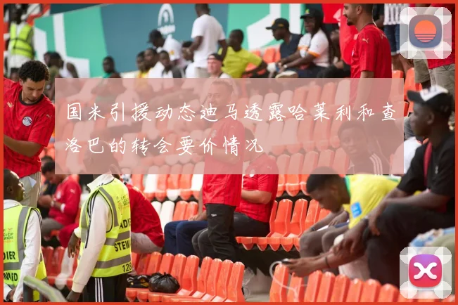 国米引援动态迪马透露哈莱利和查洛巴的转会要价情况