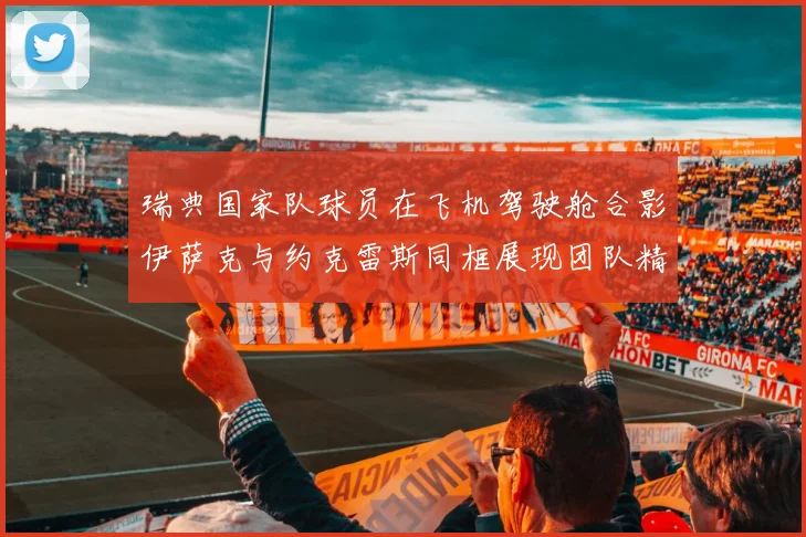 瑞典国家队球员在飞机驾驶舱合影伊萨克与约克雷斯同框展现团队精神