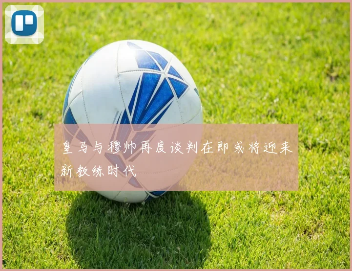 皇马与穆帅再度谈判在即或将迎来新教练时代