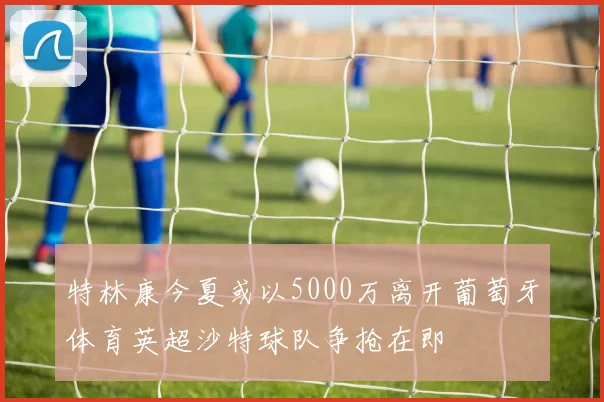 特林康今夏或以5000万离开葡萄牙体育英超沙特球队争抢在即