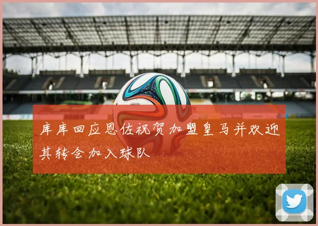 库库回应恩佐祝贺加盟皇马并欢迎其转会加入球队
