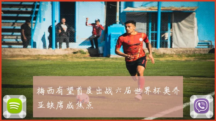 梅西有望首度出战六届世界杯奥乔亚缺席成焦点