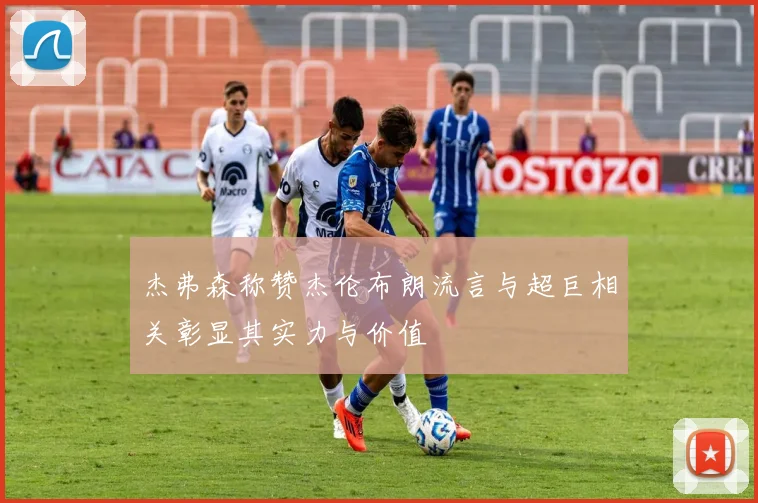 杰弗森称赞杰伦布朗流言与超巨相关彰显其实力与价值