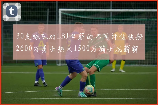 30支球队对LBJ年薪的不同评估快船2600万勇士热火1500万骑士底薪解析