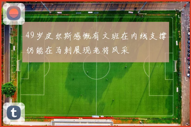 49岁皮尔斯感慨有文班在内线支撑仍能在马刺展现老将风采