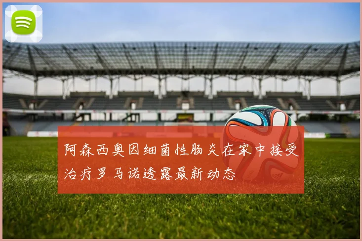 阿森西奥因细菌性肠炎在家中接受治疗罗马诺透露最新动态