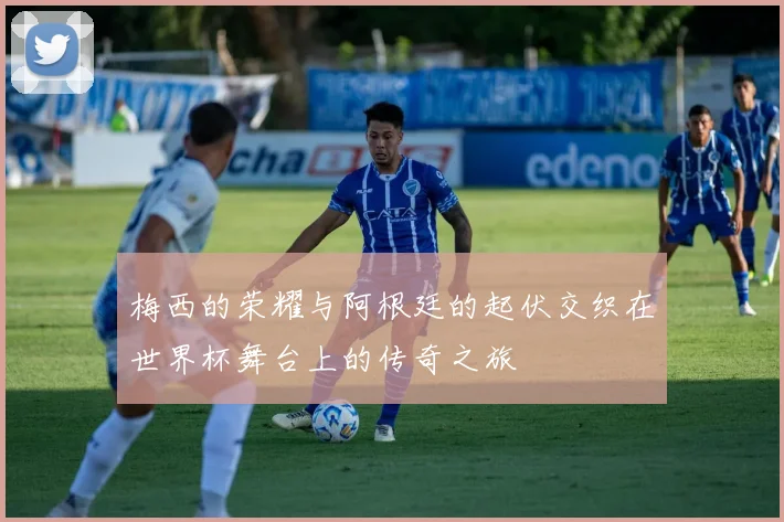 梅西的荣耀与阿根廷的起伏交织在世界杯舞台上的传奇之旅
