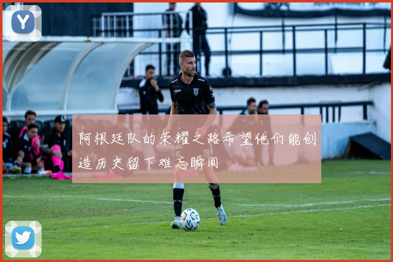 阿根廷队的荣耀之路希望他们能创造历史留下难忘瞬间