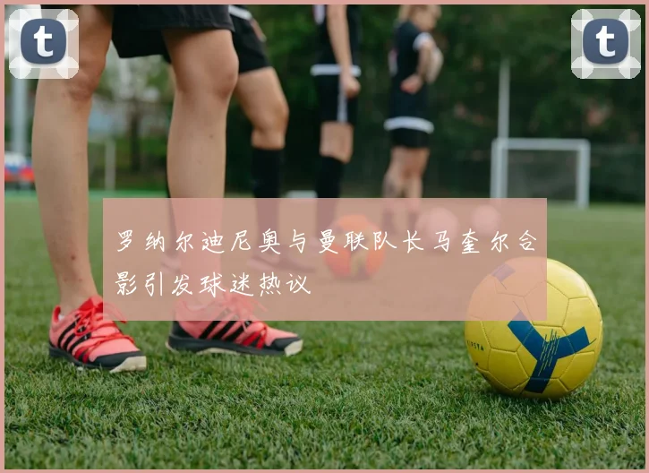 罗纳尔迪尼奥与曼联队长马奎尔合影引发球迷热议