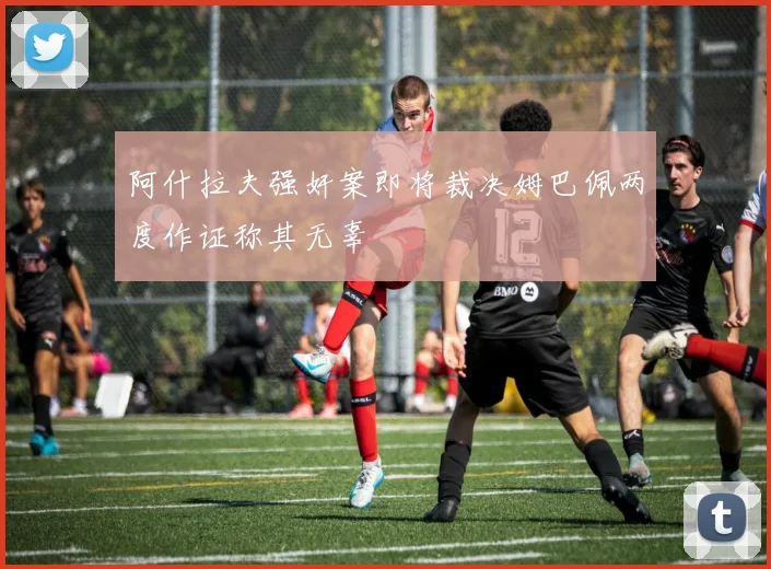 阿什拉夫强奸案即将裁决姆巴佩两度作证称其无辜