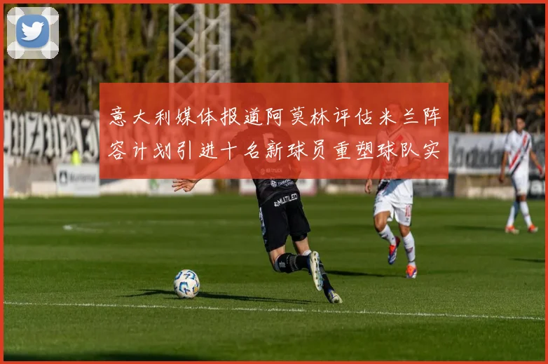 意大利媒体报道阿莫林评估米兰阵容计划引进十名新球员重塑球队实力