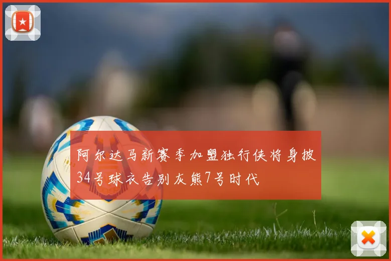 阿尔达马新赛季加盟独行侠将身披34号球衣告别灰熊7号时代