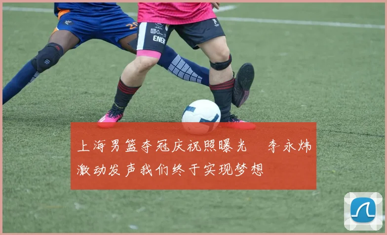 上海男篮夺冠庆祝照曝光偰李永炜激动发声我们终于实现梦想