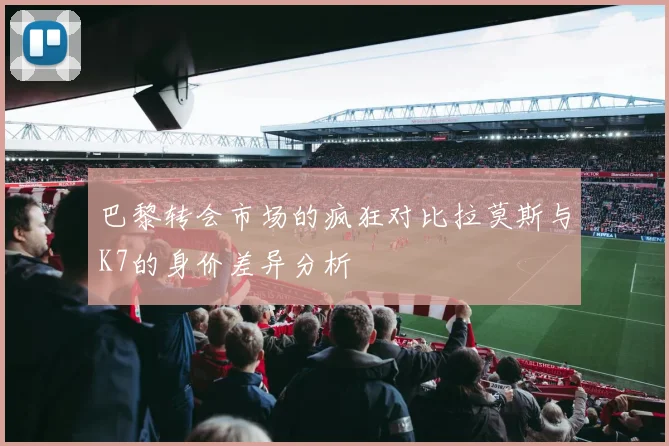 巴黎转会市场的疯狂对比拉莫斯与K7的身价差异分析