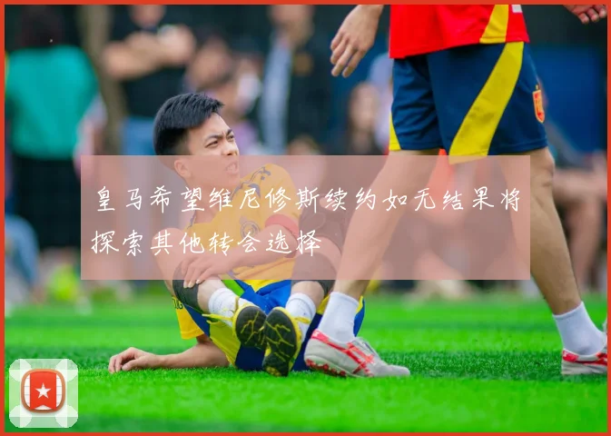 皇马希望维尼修斯续约如无结果将探索其他转会选择