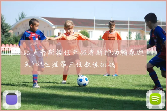比卢普斯接任开拓者新帅杨瀚森迎来NBA生涯第三任教练挑战