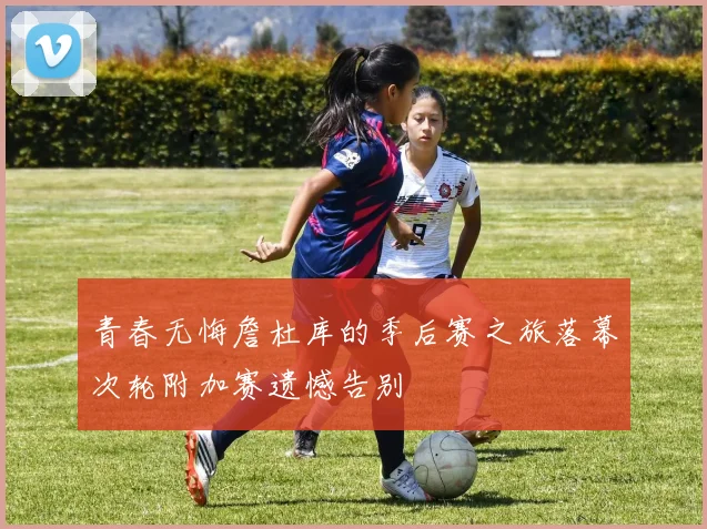 青春无悔詹杜库的季后赛之旅落幕次轮附加赛遗憾告别