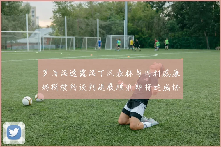 罗马诺透露诺丁汉森林与内科威廉姆斯续约谈判进展顺利即将达成协议