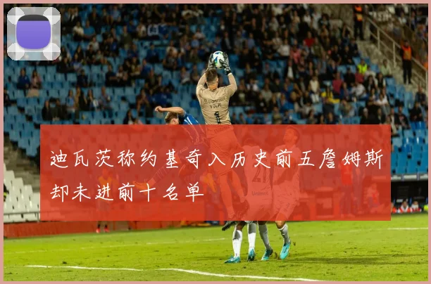 迪瓦茨称约基奇入历史前五詹姆斯却未进前十名单
